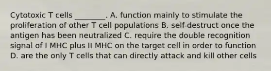 Cytotoxic T cells ________. A. function mainly to stimulate the proliferation of other T cell populations B. self-destruct once the antigen has been neutralized C. require the double recognition signal of I MHC plus II MHC on the target cell in order to function D. are the only T cells that can directly attack and kill other cells