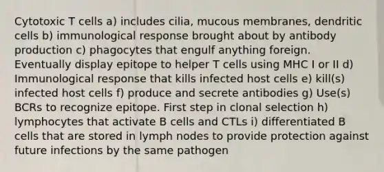 Cytotoxic T cells a) includes cilia, mucous membranes, dendritic cells b) immunological response brought about by antibody production c) phagocytes that engulf anything foreign. Eventually display epitope to helper T cells using MHC I or II d) Immunological response that kills infected host cells e) kill(s) infected host cells f) produce and secrete antibodies g) Use(s) BCRs to recognize epitope. First step in clonal selection h) lymphocytes that activate B cells and CTLs i) differentiated B cells that are stored in lymph nodes to provide protection against future infections by the same pathogen