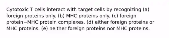 Cytotoxic T cells interact with target cells by recognizing (a) foreign proteins only. (b) MHC proteins only. (c) foreign protein−MHC protein complexes. (d) either foreign proteins or MHC proteins. (e) neither foreign proteins nor MHC proteins.