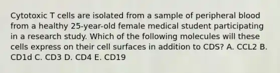 Cytotoxic T cells are isolated from a sample of peripheral blood from a healthy 25-year-old female medical student participating in a research study. Which of the following molecules will these cells express on their cell surfaces in addition to CDS? A. CCL2 B. CD1d C. CD3 D. CD4 E. CD19