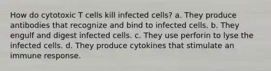 How do cytotoxic T cells kill infected cells? a. They produce antibodies that recognize and bind to infected cells. b. They engulf and digest infected cells. c. They use perforin to lyse the infected cells. d. They produce cytokines that stimulate an immune response.