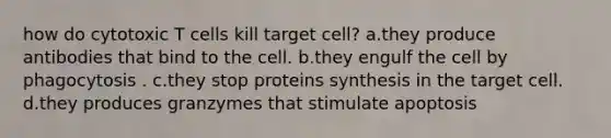 how do cytotoxic T cells kill target cell? a.they produce antibodies that bind to the cell. b.they engulf the cell by phagocytosis . c.they stop proteins synthesis in the target cell. d.they produces granzymes that stimulate apoptosis