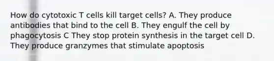 How do cytotoxic T cells kill target cells? A. They produce antibodies that bind to the cell B. They engulf the cell by phagocytosis C They stop protein synthesis in the target cell D. They produce granzymes that stimulate apoptosis