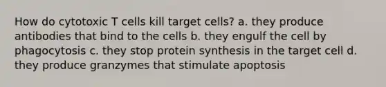 How do cytotoxic T cells kill target cells? a. they produce antibodies that bind to the cells b. they engulf the cell by phagocytosis c. they stop protein synthesis in the target cell d. they produce granzymes that stimulate apoptosis