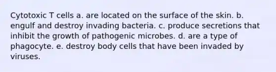 Cytotoxic T cells a. are located on the surface of the skin. b. engulf and destroy invading bacteria. c. produce secretions that inhibit the growth of pathogenic microbes. d. are a type of phagocyte. e. destroy body cells that have been invaded by viruses.