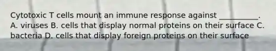 Cytotoxic T cells mount an immune response against __________. A. viruses B. cells that display normal proteins on their surface C. bacteria D. cells that display foreign proteins on their surface