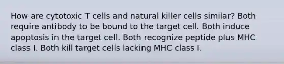 How are cytotoxic T cells and natural killer cells similar? Both require antibody to be bound to the target cell. Both induce apoptosis in the target cell. Both recognize peptide plus MHC class I. Both kill target cells lacking MHC class I.