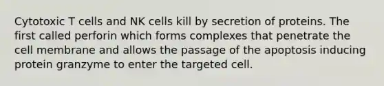 Cytotoxic T cells and NK cells kill by secretion of proteins. The first called perforin which forms complexes that penetrate the cell membrane and allows the passage of the apoptosis inducing protein granzyme to enter the targeted cell.