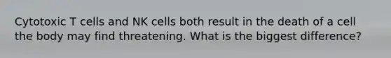 Cytotoxic T cells and NK cells both result in the death of a cell the body may find threatening. What is the biggest difference?