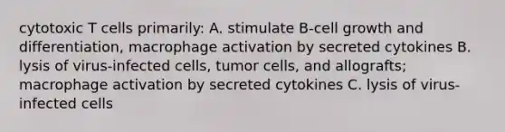 cytotoxic T cells primarily: A. stimulate B-cell growth and differentiation, macrophage activation by secreted cytokines B. lysis of virus-infected cells, tumor cells, and allografts; macrophage activation by secreted cytokines C. lysis of virus-infected cells