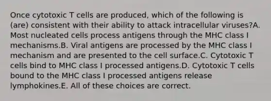 Once cytotoxic T cells are produced, which of the following is (are) consistent with their ability to attack intracellular viruses?A. Most nucleated cells process antigens through the MHC class I mechanisms.B. Viral antigens are processed by the MHC class I mechanism and are presented to the cell surface.C. Cytotoxic T cells bind to MHC class I processed antigens.D. Cytotoxic T cells bound to the MHC class I processed antigens release lymphokines.E. All of these choices are correct.