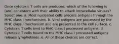 Once cytotoxic T cells are produced, which of the following is (are) consistent with their ability to attack intracellular viruses? Select one: a. Most nucleated cells process antigens through the MHC class I mechanisms. b. Viral antigens are processed by the MHC class I mechanism and are presented to the cell surface. c. Cytotoxic T cells bind to MHC class I processed antigens. d. Cytotoxic T cells bound to the MHC class I processed antigens release lymphokines. e. All of these choices are correct.