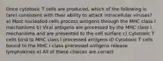 Once cytotoxic T cells are produced, which of the following is (are) consistent with their ability to attack intracellular viruses? a) Most nucleated cells process antigens through the MHC class I mechanisms b) Viral antigens are processed by the MHC class I mechanisms and are presented to the cell surface c) Cytotoxic T cells bind to MHC class I processed antigens d) Cytotoxic T cells bound to the MHC I class processed antigens release lymphokines e) All of these choices are correct