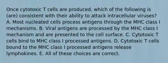 Once cytotoxic T cells are produced, which of the following is (are) consistent with their ability to attack intracellular viruses? A. Most nucleated cells process antigens through the MHC class I mechanisms. B. Viral antigens are processed by the MHC class I mechanism and are presented to the cell surface. C. Cytotoxic T cells bind to MHC class I processed antigens. D. Cytotoxic T cells bound to the MHC class I processed antigens release lymphokines. E. All of these choices are correct.