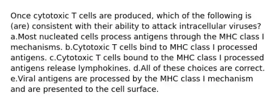 Once cytotoxic T cells are produced, which of the following is (are) consistent with their ability to attack intracellular viruses? a.Most nucleated cells process antigens through the MHC class I mechanisms. b.Cytotoxic T cells bind to MHC class I processed antigens. c.Cytotoxic T cells bound to the MHC class I processed antigens release lymphokines. d.All of these choices are correct. e.Viral antigens are processed by the MHC class I mechanism and are presented to the cell surface.