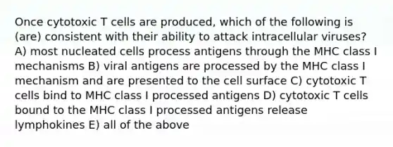 Once cytotoxic T cells are produced, which of the following is (are) consistent with their ability to attack intracellular viruses? A) most nucleated cells process antigens through the MHC class I mechanisms B) viral antigens are processed by the MHC class I mechanism and are presented to the cell surface C) cytotoxic T cells bind to MHC class I processed antigens D) cytotoxic T cells bound to the MHC class I processed antigens release lymphokines E) all of the above