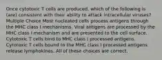 Once cytotoxic T cells are produced, which of the following is (are) consistent with their ability to attack intracellular viruses? Multiple Choice Most nucleated cells process antigens through the MHC class I mechanisms. Viral antigens are processed by the MHC class I mechanism and are presented to the cell surface. Cytotoxic T cells bind to MHC class I processed antigens. Cytotoxic T cells bound to the MHC class I processed antigens release lymphokines. All of these choices are correct.