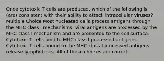 Once cytotoxic T cells are produced, which of the following is (are) consistent with their ability to attack intracellular viruses? Multiple Choice Most nucleated cells process antigens through the MHC class I mechanisms. Viral antigens are processed by the MHC class I mechanism and are presented to the cell surface. Cytotoxic T cells bind to MHC class I processed antigens. Cytotoxic T cells bound to the MHC class I processed antigens release lymphokines. All of these choices are correct.