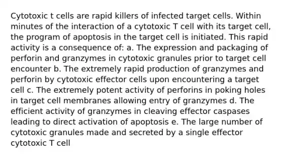 Cytotoxic t cells are rapid killers of infected target cells. Within minutes of the interaction of a cytotoxic T cell with its target cell, the program of apoptosis in the target cell is initiated. This rapid activity is a consequence of: a. The expression and packaging of perforin and granzymes in cytotoxic granules prior to target cell encounter b. The extremely rapid production of granzymes and perforin by cytotoxic effector cells upon encountering a target cell c. The extremely potent activity of perforins in poking holes in target cell membranes allowing entry of granzymes d. The efficient activity of granzymes in cleaving effector caspases leading to direct activation of apoptosis e. The large number of cytotoxic granules made and secreted by a single effector cytotoxic T cell