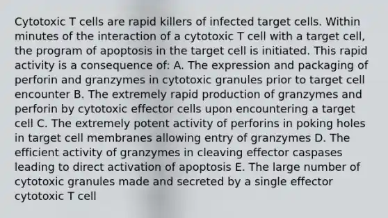 Cytotoxic T cells are rapid killers of infected target cells. Within minutes of the interaction of a cytotoxic T cell with a target cell, the program of apoptosis in the target cell is initiated. This rapid activity is a consequence of: A. The expression and packaging of perforin and granzymes in cytotoxic granules prior to target cell encounter B. The extremely rapid production of granzymes and perforin by cytotoxic effector cells upon encountering a target cell C. The extremely potent activity of perforins in poking holes in target cell membranes allowing entry of granzymes D. The efficient activity of granzymes in cleaving effector caspases leading to direct activation of apoptosis E. The large number of cytotoxic granules made and secreted by a single effector cytotoxic T cell