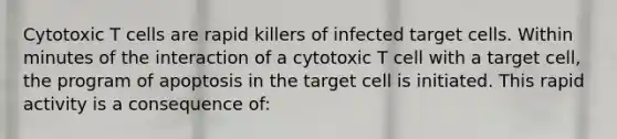 Cytotoxic T cells are rapid killers of infected target cells. Within minutes of the interaction of a cytotoxic T cell with a target cell, the program of apoptosis in the target cell is initiated. This rapid activity is a consequence of: