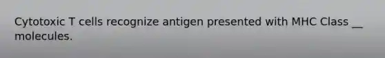 Cytotoxic T cells recognize antigen presented with MHC Class __ molecules.