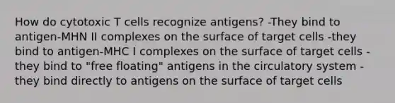 How do cytotoxic T cells recognize antigens? -They bind to antigen-MHN II complexes on the surface of target cells -they bind to antigen-MHC I complexes on the surface of target cells -they bind to "free floating" antigens in the circulatory system -they bind directly to antigens on the surface of target cells