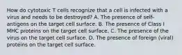 How do cytotoxic T cells recognize that a cell is infected with a virus and needs to be destroyed? A. The presence of self-antigens on the target cell surface. B. The presence of Class I MHC proteins on the target cell surface. C. The presence of the virus on the target cell surface. D. The presence of foreign (viral) proteins on the target cell surface.