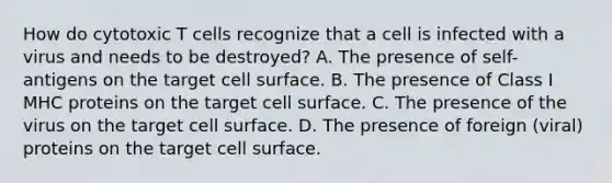 How do cytotoxic T cells recognize that a cell is infected with a virus and needs to be destroyed? A. The presence of self-antigens on the target cell surface. B. The presence of Class I MHC proteins on the target cell surface. C. The presence of the virus on the target cell surface. D. The presence of foreign (viral) proteins on the target cell surface.