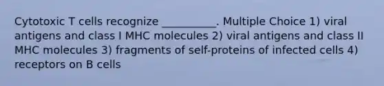 Cytotoxic T cells recognize __________. Multiple Choice 1) viral antigens and class I MHC molecules 2) viral antigens and class II MHC molecules 3) fragments of self-proteins of infected cells 4) receptors on B cells