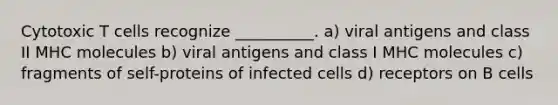 Cytotoxic T cells recognize __________. a) viral antigens and class II MHC molecules b) viral antigens and class I MHC molecules c) fragments of self-proteins of infected cells d) receptors on B cells