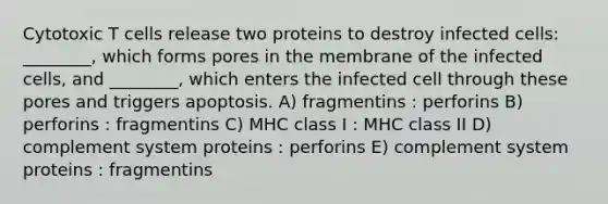 Cytotoxic T cells release two proteins to destroy infected cells: ________, which forms pores in the membrane of the infected cells, and ________, which enters the infected cell through these pores and triggers apoptosis. A) fragmentins : perforins B) perforins : fragmentins C) MHC class I : MHC class II D) complement system proteins : perforins E) complement system proteins : fragmentins