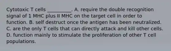 Cytotoxic T cells __________. A. require the double recognition signal of 1 MHC plus II MHC on the target cell in order to function. B. self destruct once the antigen has been neutralized. C. are the only T cells that can directly attack and kill other cells. D. function mainly to stimulate the proliferation of other T cell populations.