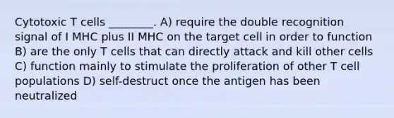 Cytotoxic T cells ________. A) require the double recognition signal of I MHC plus II MHC on the target cell in order to function B) are the only T cells that can directly attack and kill other cells C) function mainly to stimulate the proliferation of other T cell populations D) self-destruct once the antigen has been neutralized