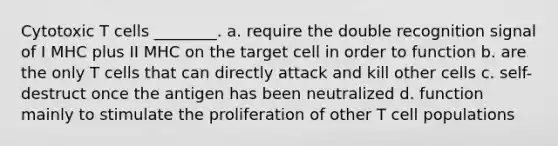 Cytotoxic T cells ________. a. require the double recognition signal of I MHC plus II MHC on the target cell in order to function b. are the only T cells that can directly attack and kill other cells c. self-destruct once the antigen has been neutralized d. function mainly to stimulate the proliferation of other T cell populations