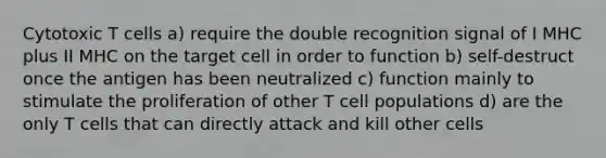 Cytotoxic T cells a) require the double recognition signal of I MHC plus II MHC on the target cell in order to function b) self-destruct once the antigen has been neutralized c) function mainly to stimulate the proliferation of other T cell populations d) are the only T cells that can directly attack and kill other cells