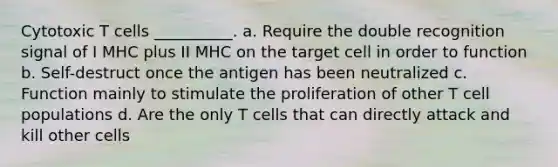 Cytotoxic T cells __________. a. Require the double recognition signal of I MHC plus II MHC on the target cell in order to function b. Self-destruct once the antigen has been neutralized c. Function mainly to stimulate the proliferation of other T cell populations d. Are the only T cells that can directly attack and kill other cells