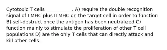 Cytotoxic T cells ___________. A) require the double recognition signal of I MHC plus II MHC on the target cell in order to function B) self-destruct once the antigen has been neutralized C) function mainly to stimulate the proliferation of other T cell populations D) are the only T cells that can directly attack and kill other cells