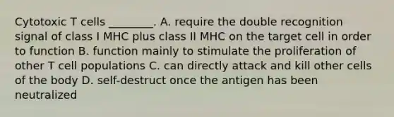 Cytotoxic T cells ________. A. require the double recognition signal of class I MHC plus class II MHC on the target cell in order to function B. function mainly to stimulate the proliferation of other T cell populations C. can directly attack and kill other cells of the body D. self-destruct once the antigen has been neutralized