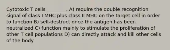 Cytotoxic T cells ________. A) require the double recognition signal of class I MHC plus class II MHC on the target cell in order to function B) self-destruct once the antigen has been neutralized C) function mainly to stimulate the proliferation of other T cell populations D) can directly attack and kill other cells of the body