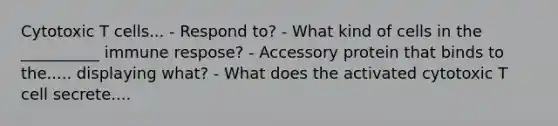 Cytotoxic T cells... - Respond to? - What kind of cells in the __________ immune respose? - Accessory protein that binds to the..... displaying what? - What does the activated cytotoxic T cell secrete....