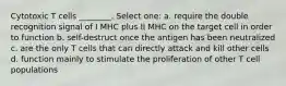 Cytotoxic T cells ________. Select one: a. require the double recognition signal of I MHC plus II MHC on the target cell in order to function b. self-destruct once the antigen has been neutralized c. are the only T cells that can directly attack and kill other cells d. function mainly to stimulate the proliferation of other T cell populations