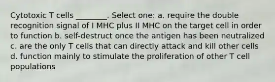 Cytotoxic T cells ________. Select one: a. require the double recognition signal of I MHC plus II MHC on the target cell in order to function b. self-destruct once the antigen has been neutralized c. are the only T cells that can directly attack and kill other cells d. function mainly to stimulate the proliferation of other T cell populations