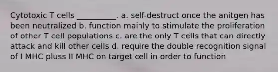 Cytotoxic T cells __________. a. self-destruct once the anitgen has been neutralized b. function mainly to stimulate the proliferation of other T cell populations c. are the only T cells that can directly attack and kill other cells d. require the double recognition signal of I MHC pluss II MHC on target cell in order to function