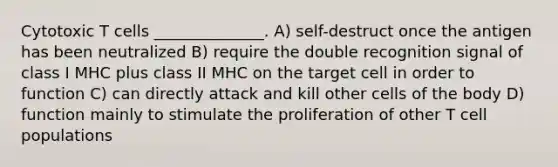 Cytotoxic T cells ______________. A) self-destruct once the antigen has been neutralized B) require the double recognition signal of class I MHC plus class II MHC on the target cell in order to function C) can directly attack and kill other cells of the body D) function mainly to stimulate the proliferation of other T cell populations