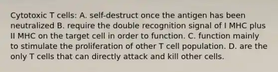 Cytotoxic T cells: A. self-destruct once the antigen has been neutralized B. require the double recognition signal of I MHC plus II MHC on the target cell in order to function. C. function mainly to stimulate the proliferation of other T cell population. D. are the only T cells that can directly attack and kill other cells.