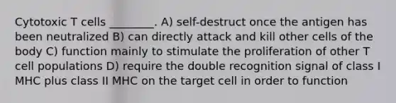 Cytotoxic T cells ________. A) self-destruct once the antigen has been neutralized B) can directly attack and kill other cells of the body C) function mainly to stimulate the proliferation of other T cell populations D) require the double recognition signal of class I MHC plus class II MHC on the target cell in order to function