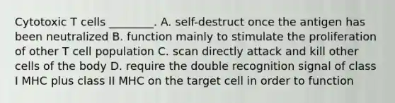 Cytotoxic T cells ________. A. self-destruct once the antigen has been neutralized B. function mainly to stimulate the proliferation of other T cell population C. scan directly attack and kill other cells of the body D. require the double recognition signal of class I MHC plus class II MHC on the target cell in order to function