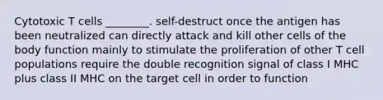 Cytotoxic T cells ________. self-destruct once the antigen has been neutralized can directly attack and kill other cells of the body function mainly to stimulate the proliferation of other T cell populations require the double recognition signal of class I MHC plus class II MHC on the target cell in order to function