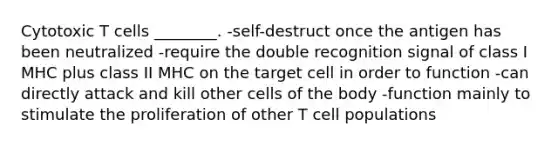 Cytotoxic T cells ________. -self-destruct once the antigen has been neutralized -require the double recognition signal of class I MHC plus class II MHC on the target cell in order to function -can directly attack and kill other cells of the body -function mainly to stimulate the proliferation of other T cell populations